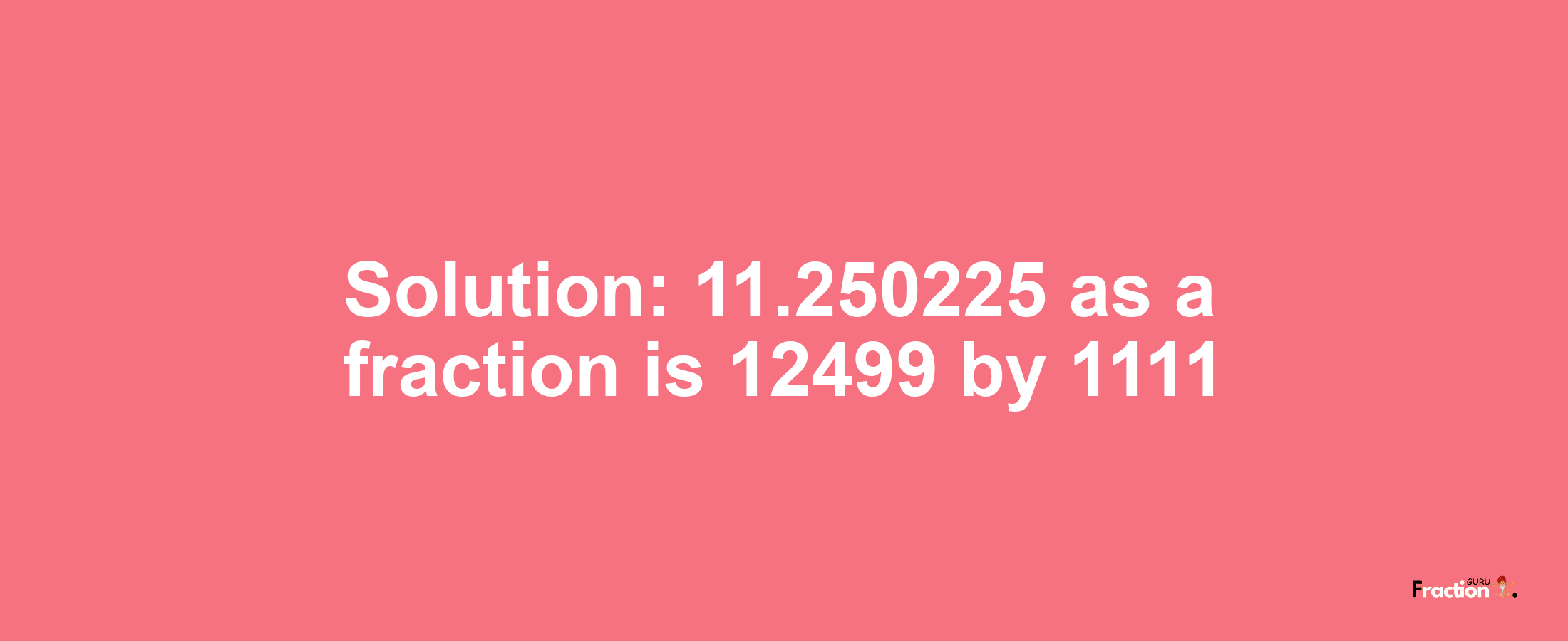 Solution:11.250225 as a fraction is 12499/1111